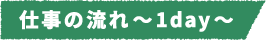 仕事の流れ~1day~